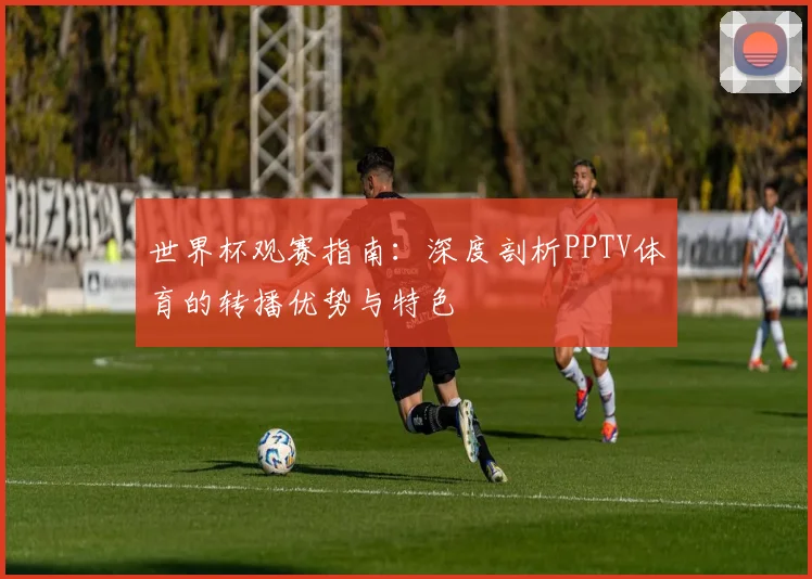 世界杯观赛指南：深度剖析PPTV体育的转播优势与特色