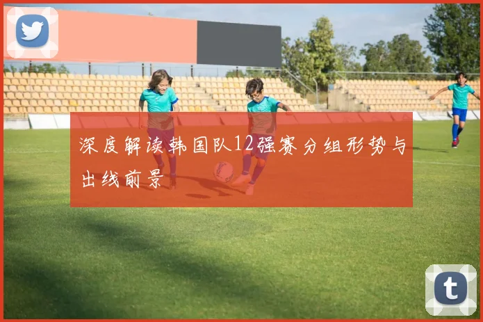 深度解读韩国队12强赛分组形势与出线前景