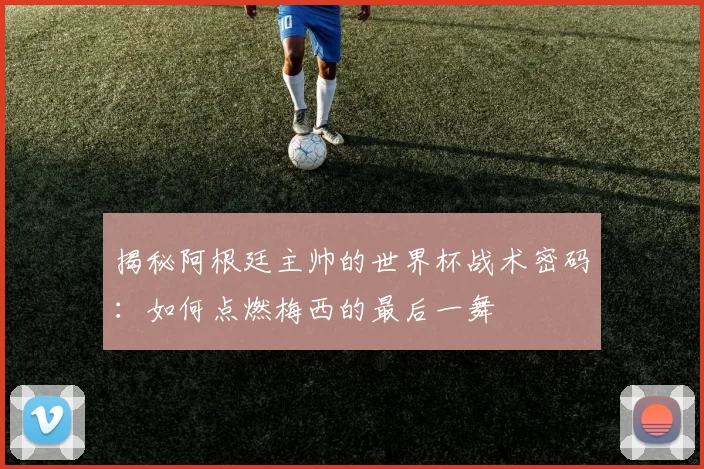 揭秘阿根廷主帅的世界杯战术密码：如何点燃梅西的最后一舞