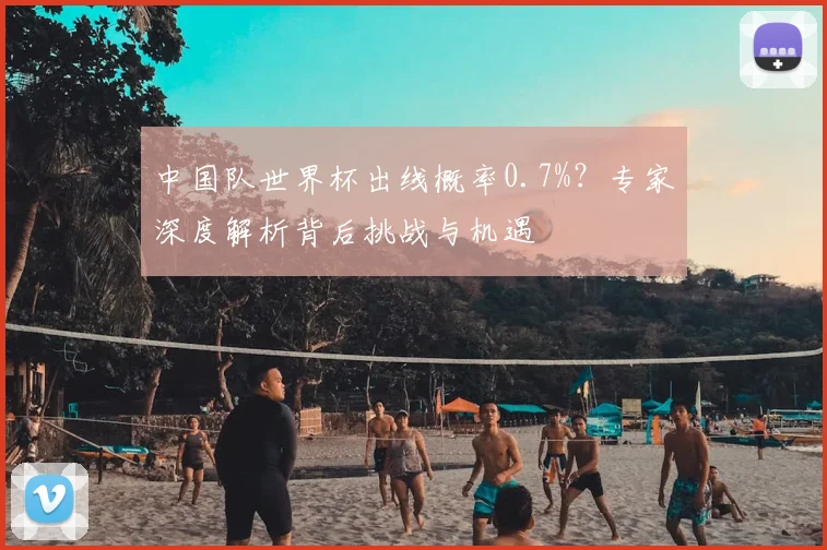 中国队世界杯出线概率0.7%?专家深度解析背后挑战与机遇