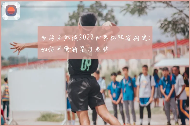专访主帅谈2022世界杯阵容构建：如何平衡新星与老将