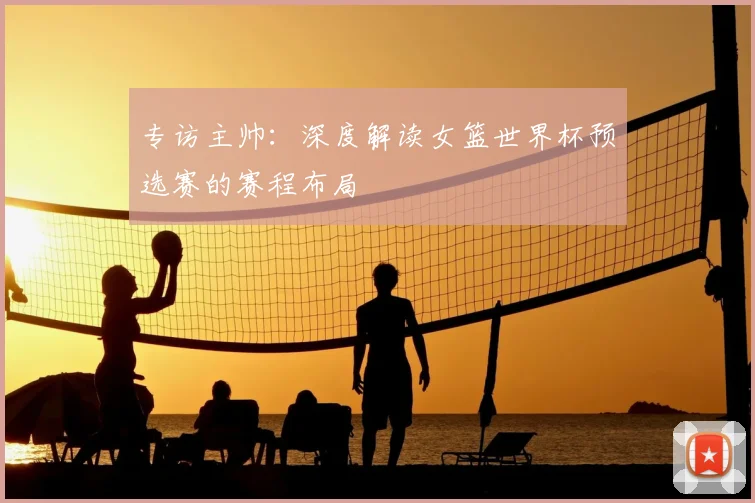 专访主帅：深度解读女篮世界杯预选赛的赛程布局