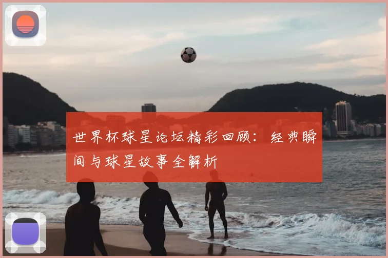 世界杯球星论坛精彩回顾：经典瞬间与球星故事全解析