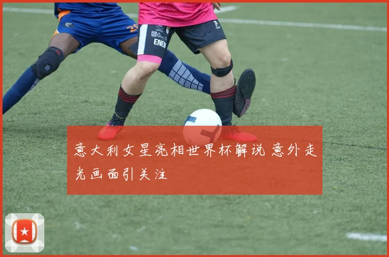 意大利女星亮相世界杯解说 意外走光画面引关注