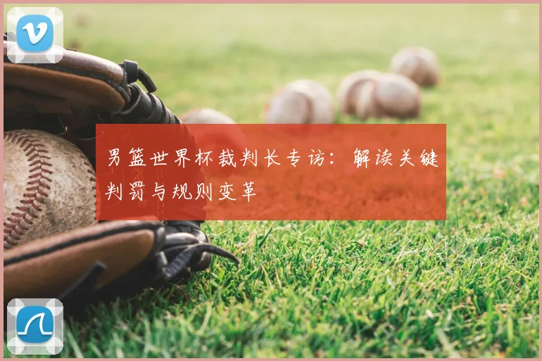 男篮世界杯裁判长专访:解读关键判罚与规则变革