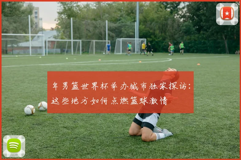 年男篮世界杯举办城市独家探访：这些地方如何点燃篮球激情
