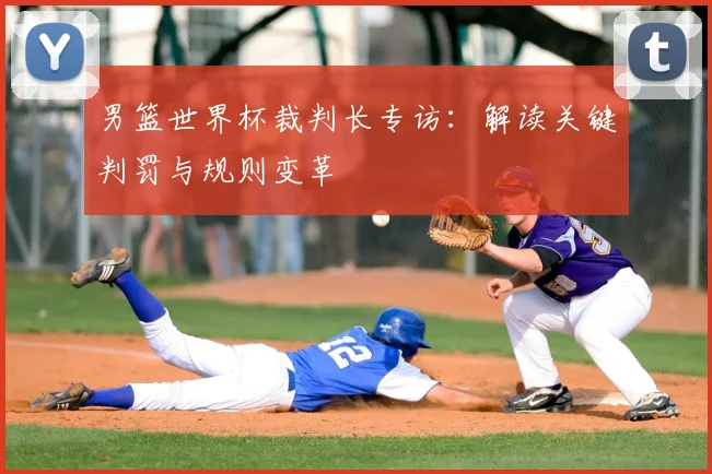男篮世界杯裁判长专访：解读关键判罚与规则变革