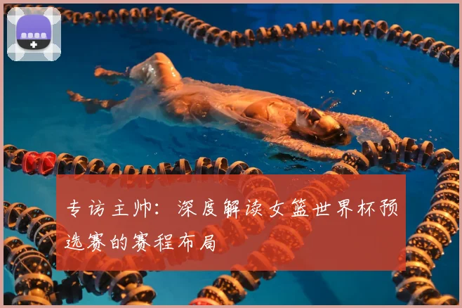 专访主帅：深度解读女篮世界杯预选赛的赛程布局