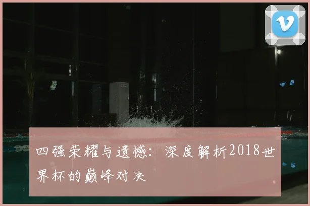 四强荣耀与遗憾：深度解析2018世界杯的巅峰对决