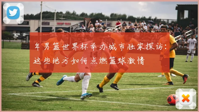 年男篮世界杯举办城市独家探访：这些地方如何点燃篮球激情