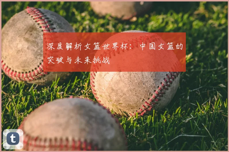 深度解析女篮世界杯：中国女篮的突破与未来挑战