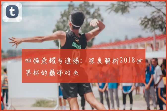 四强荣耀与遗憾：深度解析2018世界杯的巅峰对决