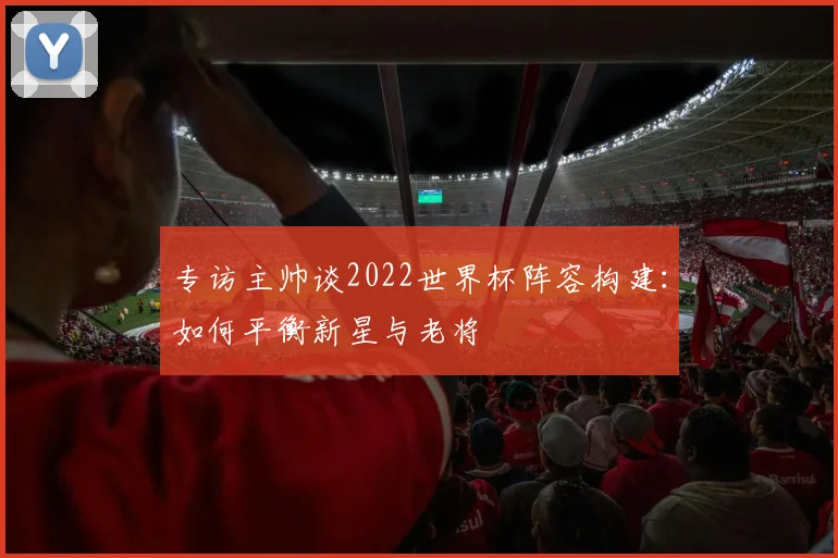 专访主帅谈2022世界杯阵容构建:如何平衡新星与老将