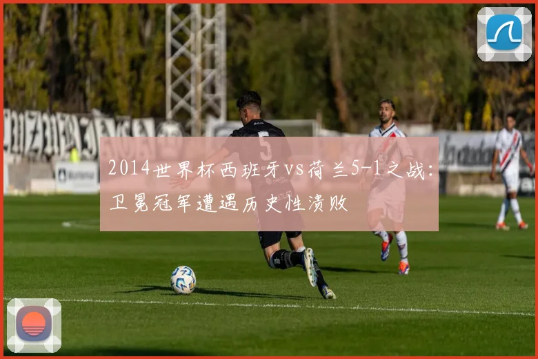 2014世界杯西班牙vs荷兰5-1之战：卫冕冠军遭遇历史性溃败