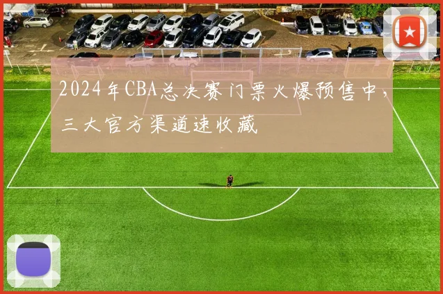 2024年CBA总决赛门票火爆预售中，三大官方渠道速收藏