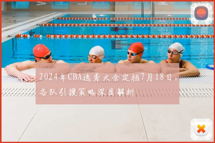 2024年CBA选秀大会定档7月18日，各队引援策略深度解析