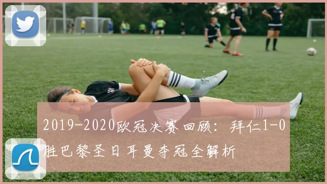 2019-2020欧冠决赛回顾：拜仁1-0胜巴黎圣日耳曼夺冠全解析