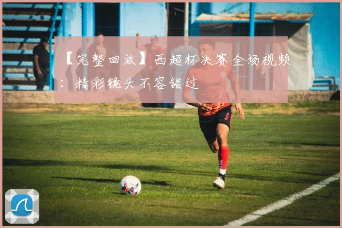 【完整回放】西超杯决赛全场视频：精彩镜头不容错过