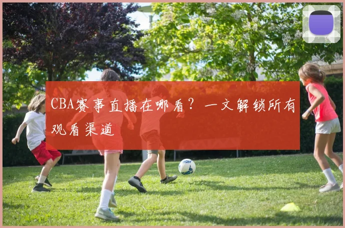 CBA赛事直播在哪看？一文解锁所有观看渠道