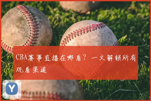 CBA赛事直播在哪看？一文解锁所有观看渠道