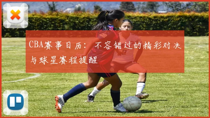 CBA赛事日历：不容错过的精彩对决与球星赛程提醒