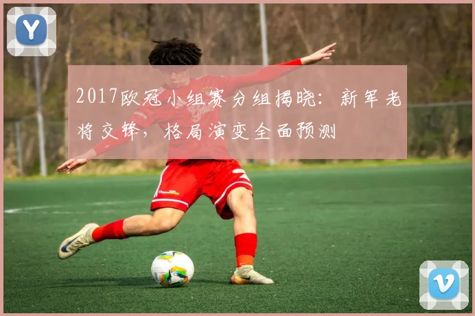 2017欧冠小组赛分组揭晓：新军老将交锋，格局演变全面预测