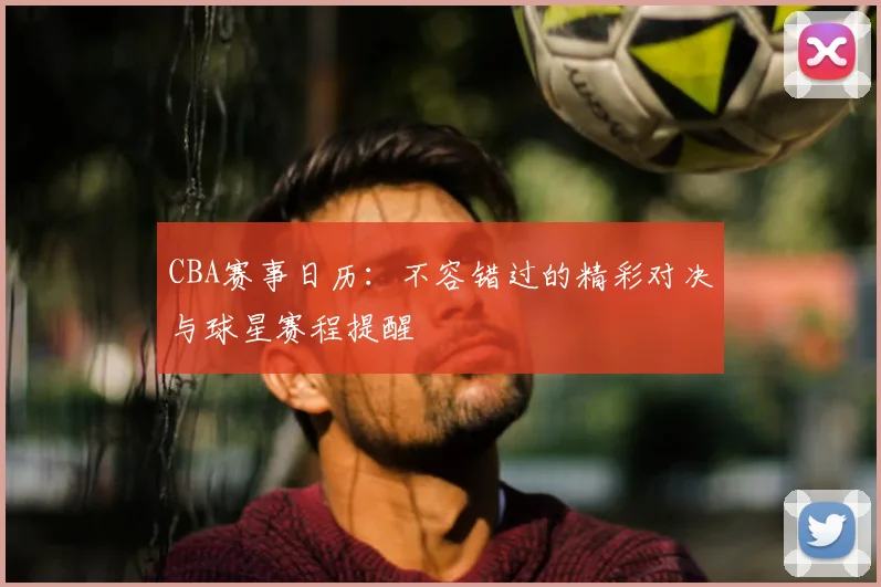 CBA赛事日历：不容错过的精彩对决与球星赛程提醒
