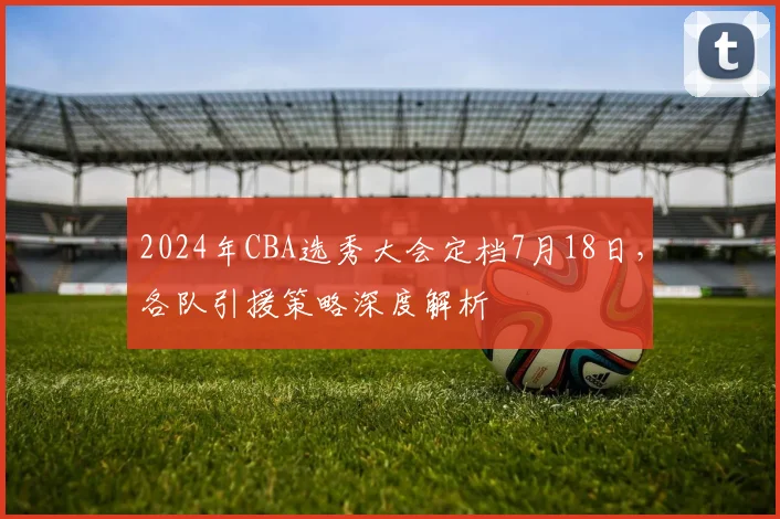 2024年CBA选秀大会定档7月18日，各队引援策略深度解析
