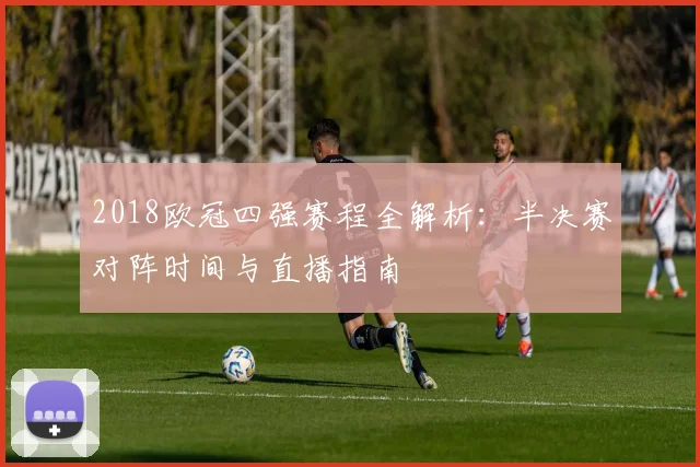 2018欧冠四强赛程全解析:半决赛对阵时间与直播指南