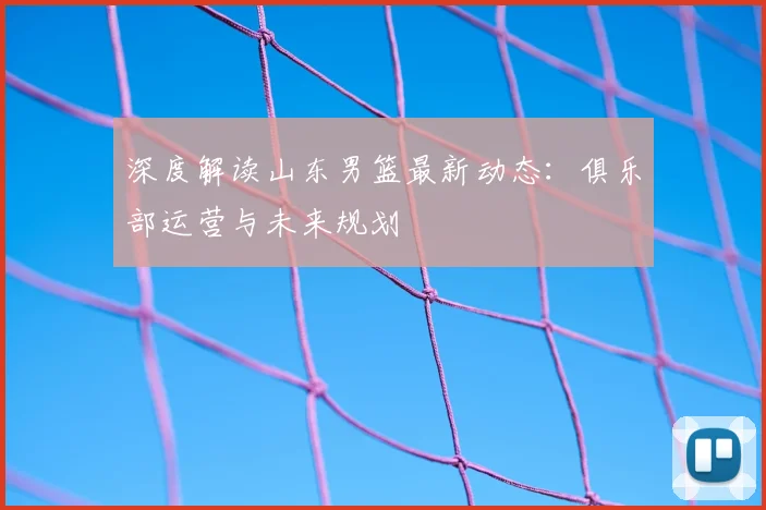 深度解读山东男篮最新动态：俱乐部运营与未来规划